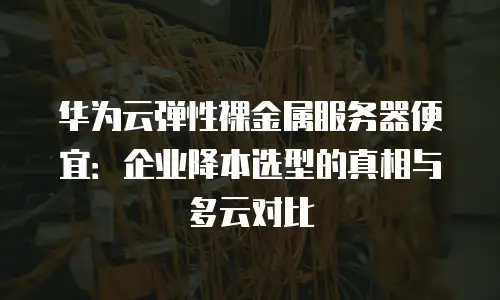 华为云弹性裸金属服务器便宜：企业降本选型的真相与多云对比