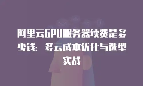 阿里云GPU服务器续费是多少钱：多云成本优化与选型实战