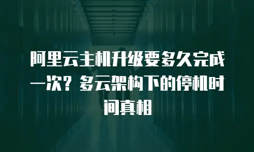阿里云主机升级要多久完成一次？多云架构下的停机时间真相