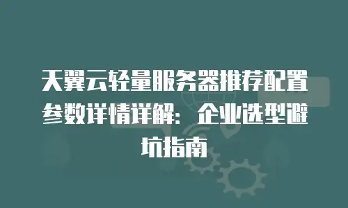 天翼云轻量服务器推荐配置参数详情详解：企业选型避坑指南