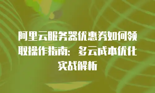阿里云服务器优惠券如何领取操作指南：多云成本优化实战解析