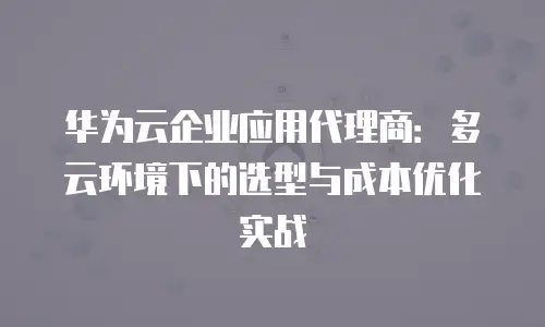 华为云企业应用代理商：多云环境下的选型与成本优化实战