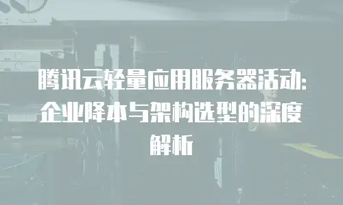 腾讯云轻量应用服务器活动：企业降本与架构选型的深度解析