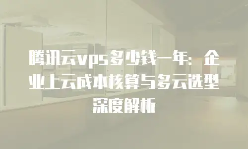 腾讯云vps多少钱一年：企业上云成本核算与多云选型深度解析