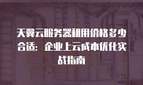 天翼云服务器租用价格多少合适：企业上云成本优化实战指南