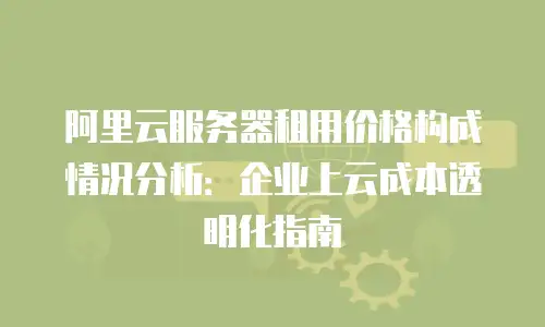 阿里云服务器租用价格构成情况分析：企业上云成本透明化指南