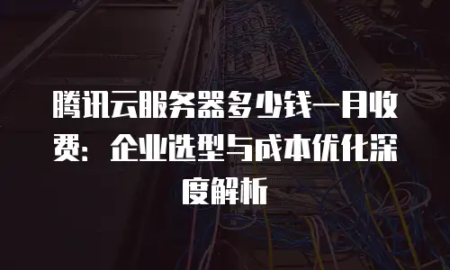 腾讯云服务器多少钱一月收费：企业选型与成本优化深度解析