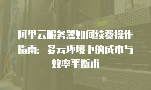 阿里云服务器如何续费操作指南：多云环境下的成本与效率平衡术