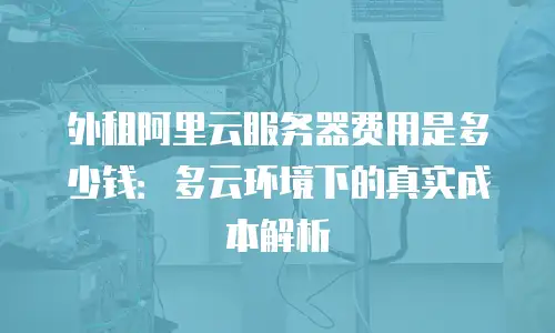 外租阿里云服务器费用是多少钱：多云环境下的真实成本解析
