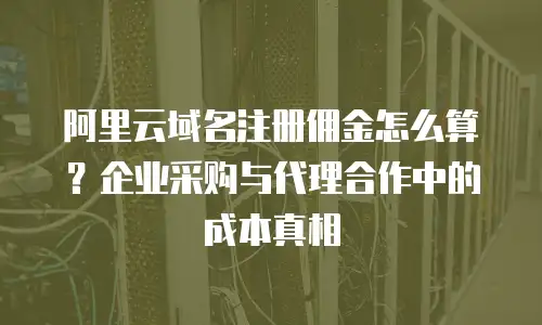 阿里云域名注册佣金怎么算？企业采购与代理合作中的成本真相