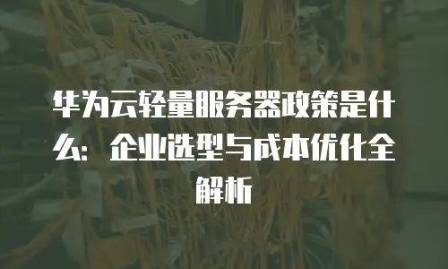华为云轻量服务器政策是什么：企业选型与成本优化全解析