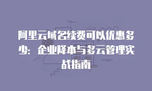 阿里云域名续费可以优惠多少：企业降本与多云管理实战指南