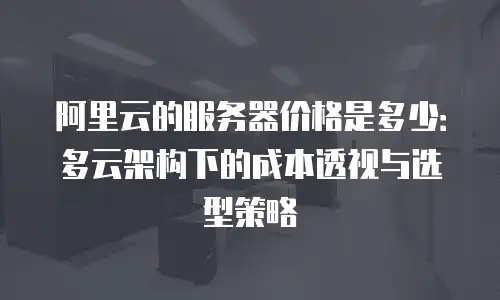 阿里云的服务器价格是多少：多云架构下的成本透视与选型策略