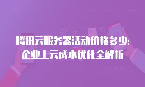 腾讯云服务器活动价格多少：企业上云成本优化全解析