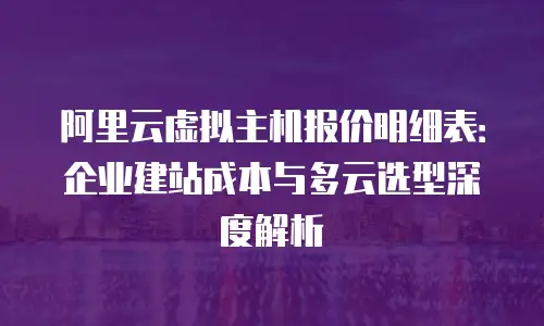 阿里云虚拟主机报价明细表：企业建站成本与多云选型深度解析