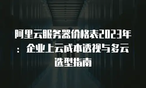 阿里云服务器价格表2023年：企业上云成本透视与多云选型指南