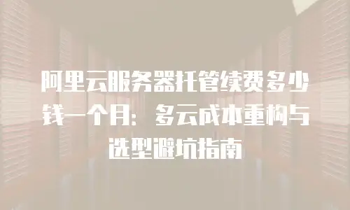 阿里云服务器托管续费多少钱一个月：多云成本重构与选型避坑指南