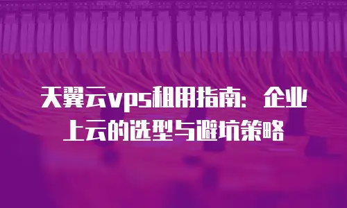天翼云vps租用指南：企业上云的选型与避坑策略