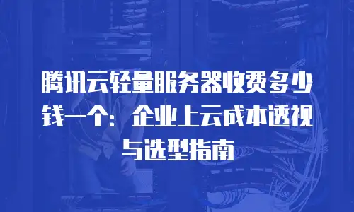 腾讯云轻量服务器收费多少钱一个：企业上云成本透视与选型指南