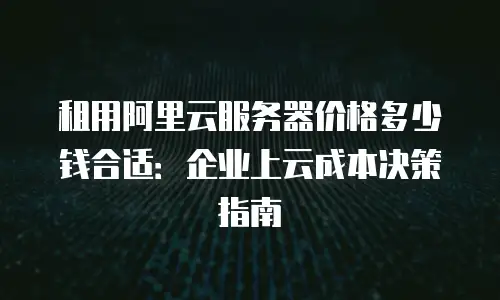 租用阿里云服务器价格多少钱合适：企业上云成本决策指南
