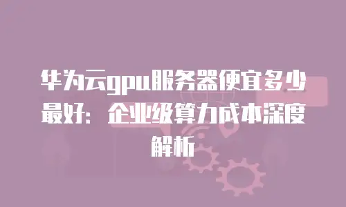 华为云gpu服务器便宜多少最好：企业级算力成本深度解析