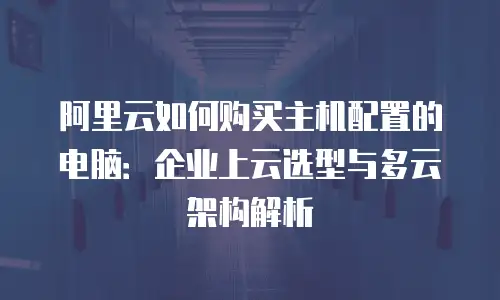 阿里云如何购买主机配置的电脑：企业上云选型与多云架构解析