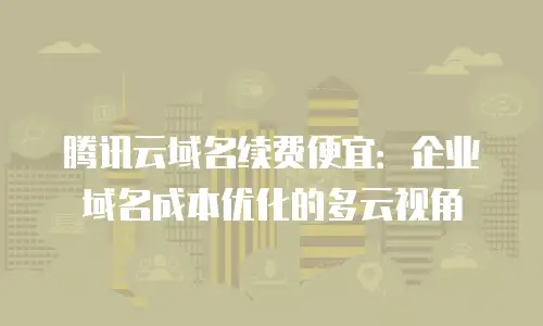 腾讯云域名续费便宜：企业域名成本优化的多云视角