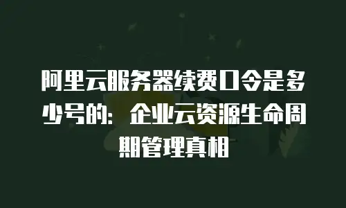 阿里云服务器续费口令是多少号的：企业云资源生命周期管理真相