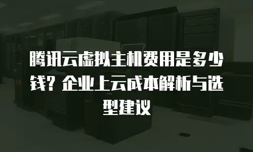 腾讯云虚拟主机费用是多少钱？企业上云成本解析与选型建议