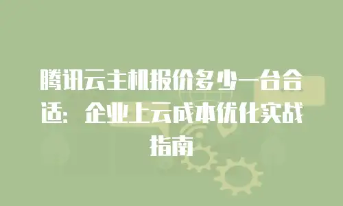 腾讯云主机报价多少一台合适：企业上云成本优化实战指南