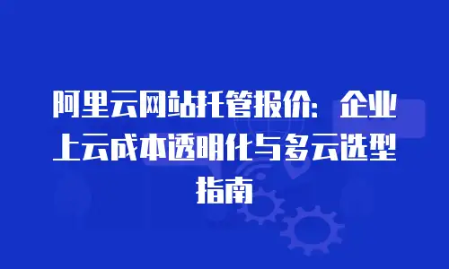 阿里云网站托管报价：企业上云成本透明化与多云选型指南