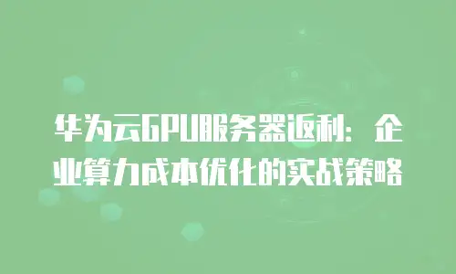 华为云GPU服务器返利：企业算力成本优化的实战策略