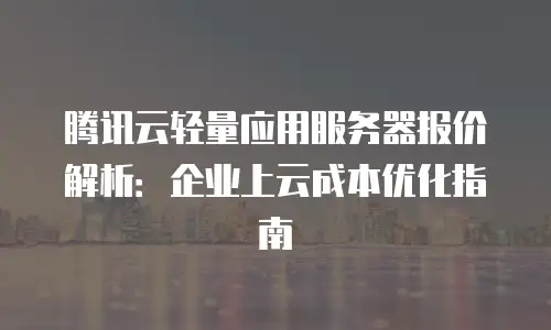 腾讯云轻量应用服务器报价解析：企业上云成本优化指南