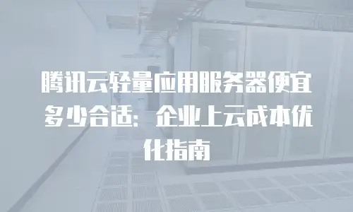腾讯云轻量应用服务器便宜多少合适：企业上云成本优化指南