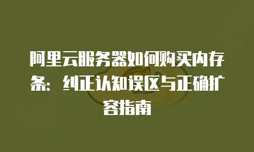 阿里云服务器如何购买内存条：纠正认知误区与正确扩容指南