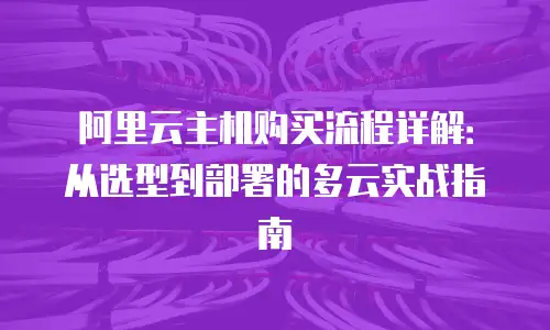 阿里云主机购买流程详解：从选型到部署的多云实战指南