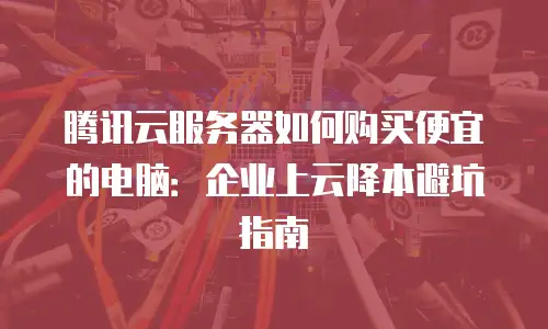 腾讯云服务器如何购买便宜的电脑：企业上云降本避坑指南