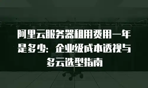阿里云服务器租用费用一年是多少：企业级成本透视与多云选型指南
