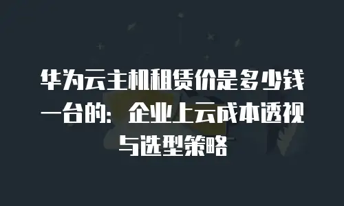 华为云主机租赁价是多少钱一台的：企业上云成本透视与选型策略