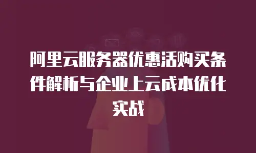 阿里云服务器优惠活购买条件解析与企业上云成本优化实战