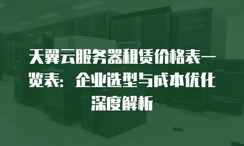 天翼云服务器租赁价格表一览表：企业选型与成本优化深度解析
