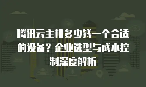 腾讯云主机多少钱一个合适的设备？企业选型与成本控制深度解析