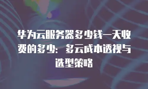 华为云服务器多少钱一天收费的多少：多云成本透视与选型策略