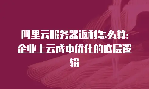阿里云服务器返利怎么算：企业上云成本优化的底层逻辑