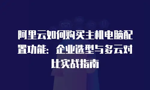 阿里云如何购买主机电脑配置功能：企业选型与多云对比实战指南
