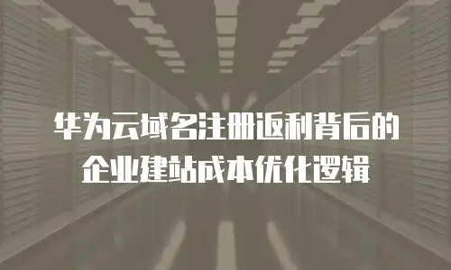 华为云域名注册返利背后的企业建站成本优化逻辑