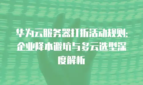 华为云服务器打折活动规则：企业降本避坑与多云选型深度解析