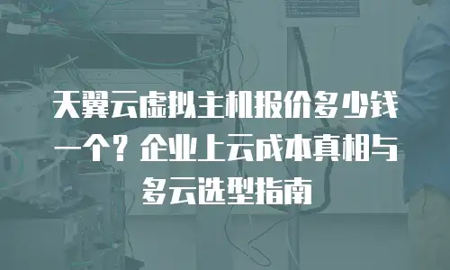 天翼云虚拟主机报价多少钱一个？企业上云成本真相与多云选型指南