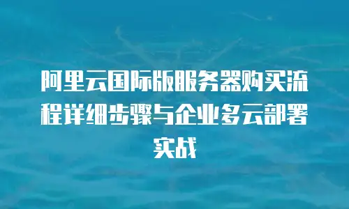 阿里云国际版服务器购买流程详细步骤与企业多云部署实战