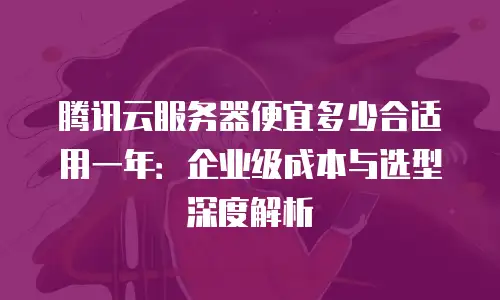腾讯云服务器便宜多少合适用一年：企业级成本与选型深度解析